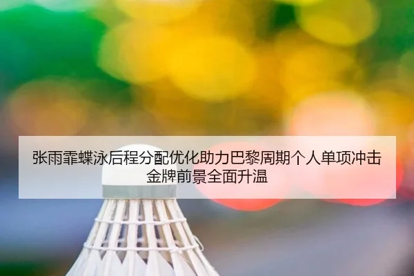 张雨霏蝶泳后程分配优化助力巴黎周期个人单项冲击金牌前景全面升温